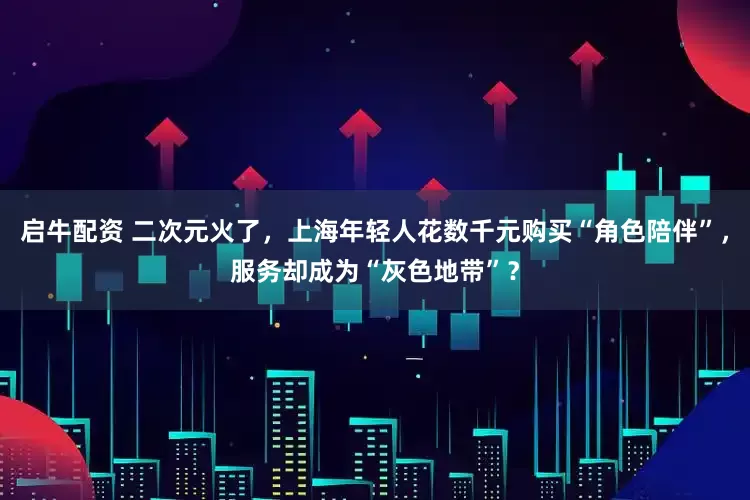 启牛配资 二次元火了，上海年轻人花数千元购买“角色陪伴”，服务却成为“灰色地带”？