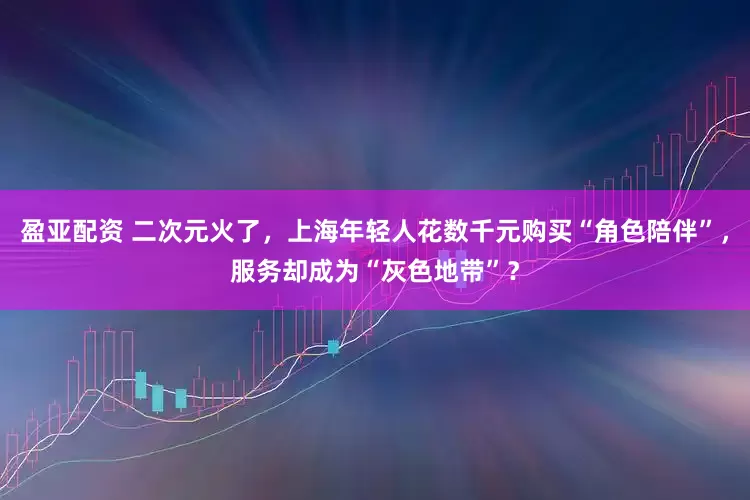 盈亚配资 二次元火了，上海年轻人花数千元购买“角色陪伴”，服务却成为“灰色地带”？