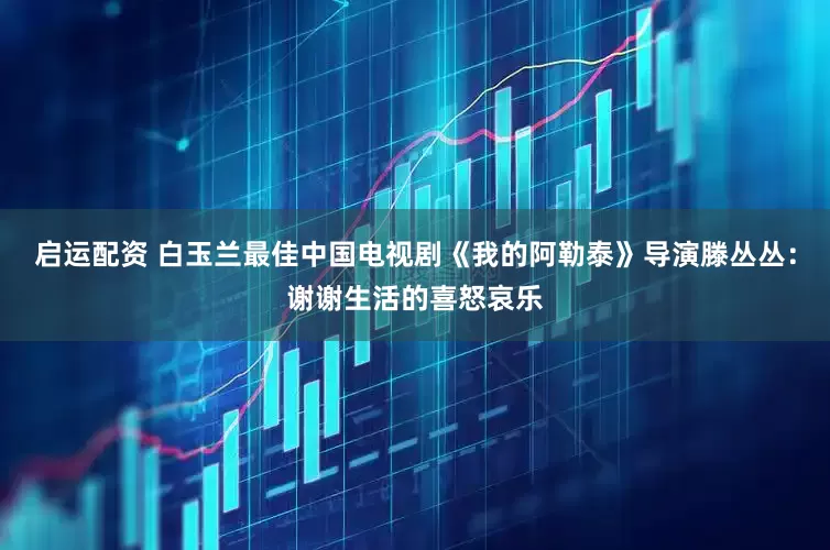 启运配资 白玉兰最佳中国电视剧《我的阿勒泰》导演滕丛丛：谢谢生活的喜怒哀乐