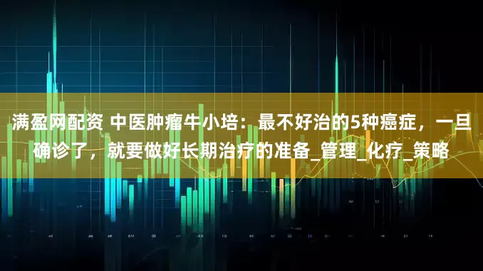满盈网配资 中医肿瘤牛小培：最不好治的5种癌症，一旦确诊了，就要做好长期治疗的准备_管理_化疗_策略