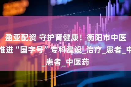 盈亚配资 守护肾健康！衡阳市中医医院推进“国字号”专科建设_治疗_患者_中医药