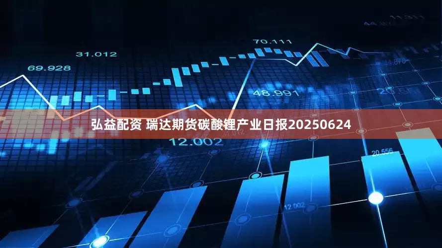 弘益配资 瑞达期货碳酸锂产业日报20250624