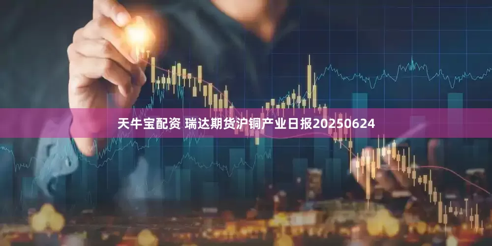 天牛宝配资 瑞达期货沪铜产业日报20250624