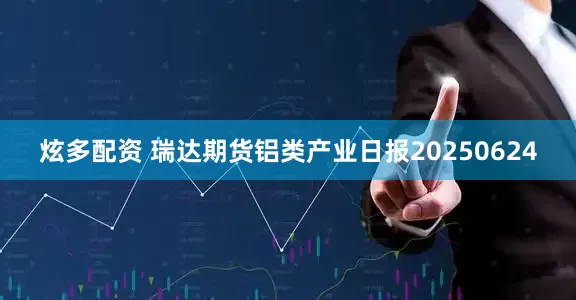 炫多配资 瑞达期货铝类产业日报20250624