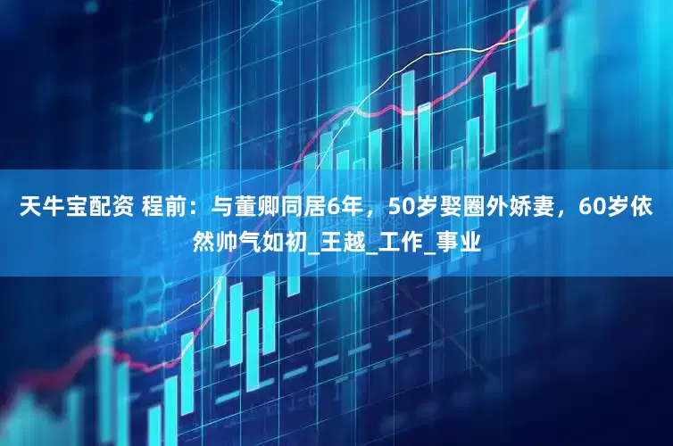 天牛宝配资 程前：与董卿同居6年，50岁娶圈外娇妻，60岁依然帅气如初_王越_工作_事业