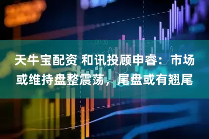 天牛宝配资 和讯投顾申睿：市场或维持盘整震荡，尾盘或有翘尾