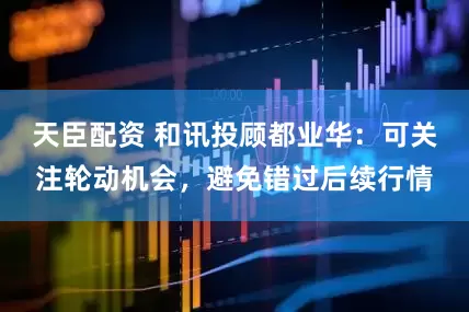 天臣配资 和讯投顾都业华：可关注轮动机会，避免错过后续行情