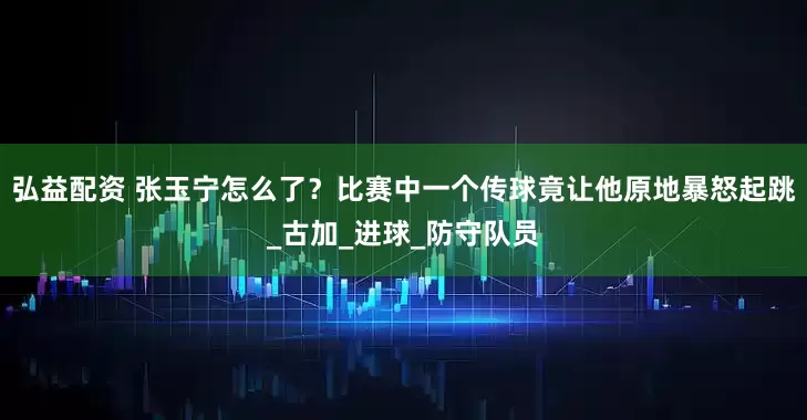 弘益配资 张玉宁怎么了？比赛中一个传球竟让他原地暴怒起跳_古加_进球_防守队员