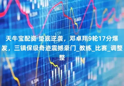 天牛宝配资 垫底逆袭，邓卓翔9轮17分爆发，三镇保级奇迹震撼豪门_教练_比赛_调整