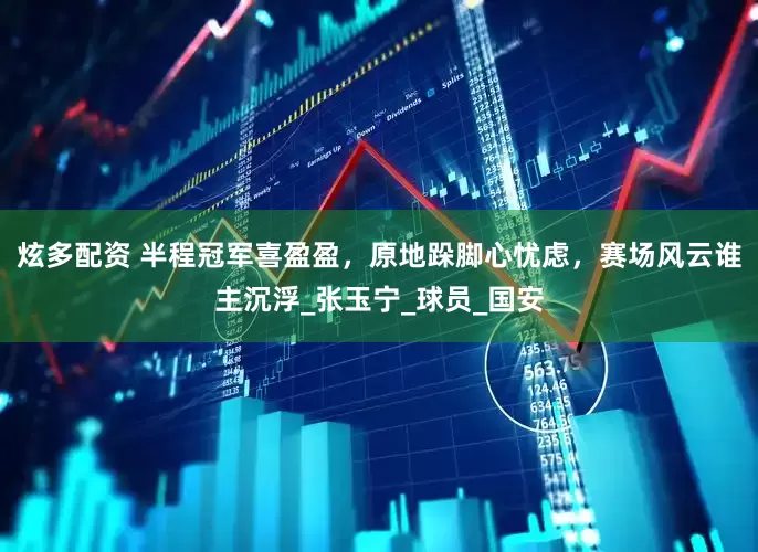 炫多配资 半程冠军喜盈盈，原地跺脚心忧虑，赛场风云谁主沉浮_张玉宁_球员_国安