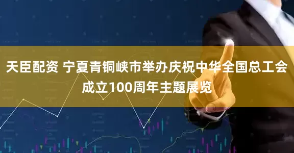 天臣配资 宁夏青铜峡市举办庆祝中华全国总工会成立100周年主题展览