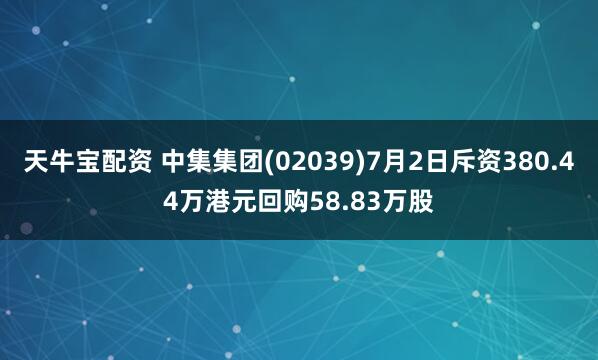 天牛宝配资 中集集团(02039)7月2日斥资380.44万港元回购58.83万股