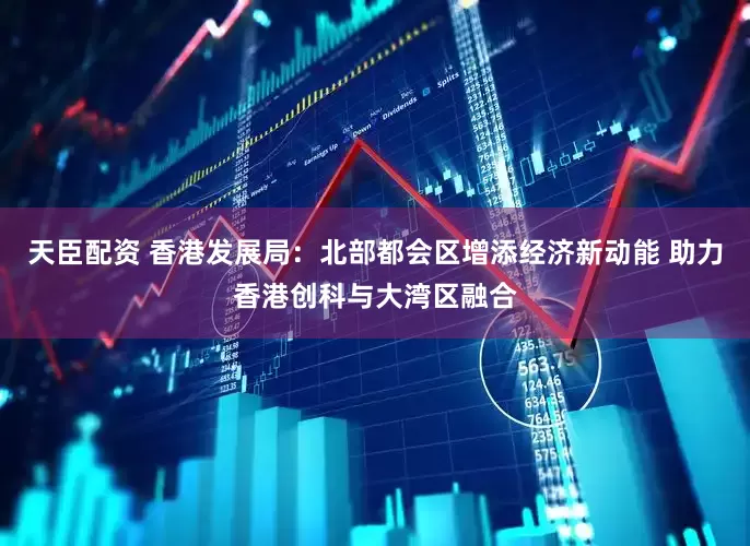 天臣配资 香港发展局：北部都会区增添经济新动能 助力香港创科与大湾区融合