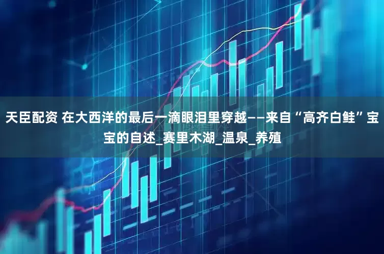 天臣配资 在大西洋的最后一滴眼泪里穿越——来自“高齐白鲑”宝宝的自述_赛里木湖_温泉_养殖