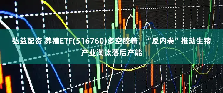 弘益配资 养殖ETF(516760)多空胶着，“反内卷”推动生猪产业淘汰落后产能