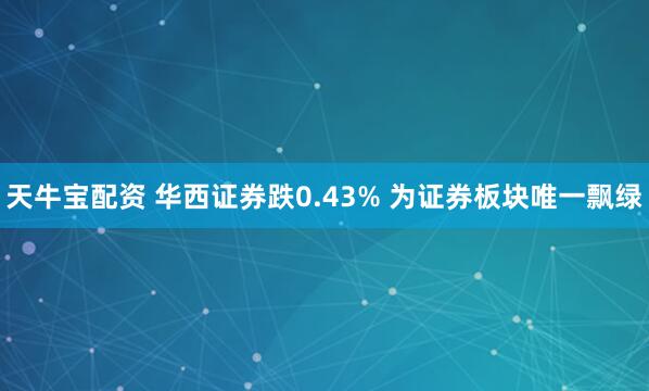 天牛宝配资 华西证券跌0.43% 为证券板块唯一飘绿
