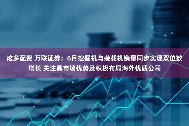 炫多配资 万联证券：6月挖掘机与装载机销量同步实现双位数增长 关注具市场优势及积极布局海外优质公司