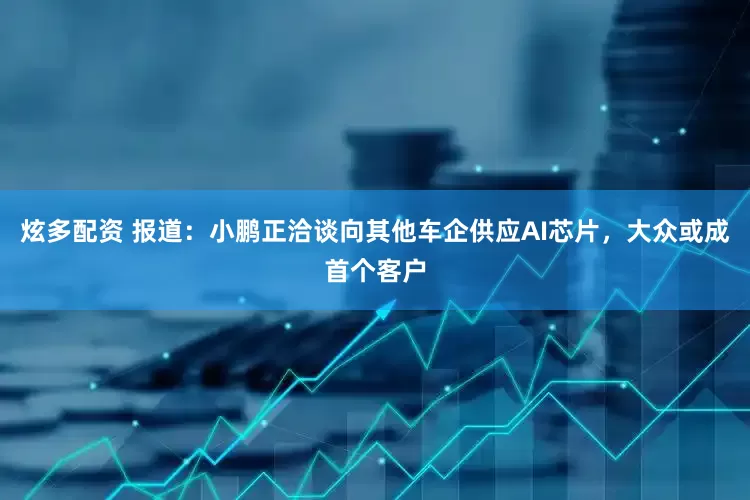 炫多配资 报道：小鹏正洽谈向其他车企供应AI芯片，大众或成首个客户