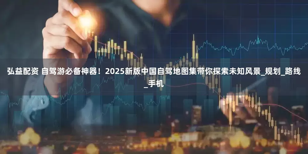 弘益配资 自驾游必备神器！2025新版中国自驾地图集带你探索未知风景_规划_路线_手机