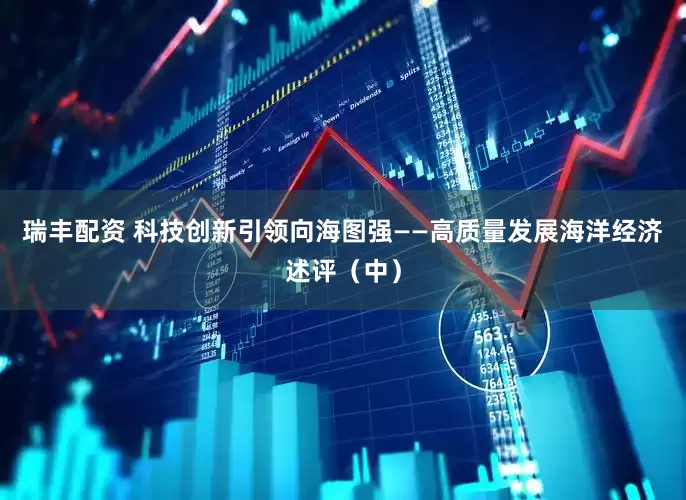 瑞丰配资 科技创新引领向海图强——高质量发展海洋经济述评（中）