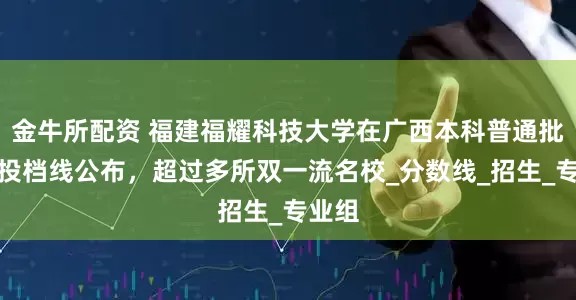 金牛所配资 福建福耀科技大学在广西本科普通批最低投档线公布，超过多所双一流名校_分数线_招生_专业组