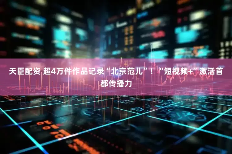 天臣配资 超4万件作品记录“北京范儿”！“短视频+”激活首都传播力