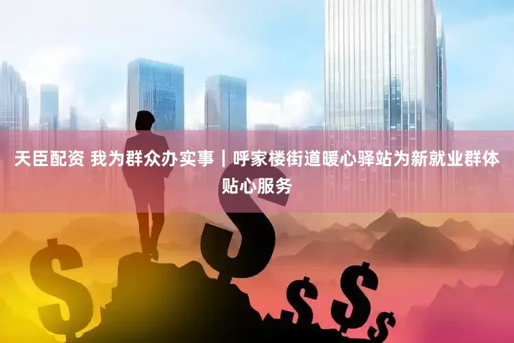 天臣配资 我为群众办实事｜呼家楼街道暖心驿站为新就业群体贴心服务
