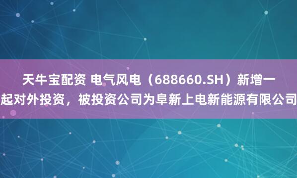 天牛宝配资 电气风电（688660.SH）新增一起对外投资，被投资公司为阜新上电新能源有限公司