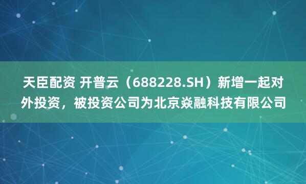 天臣配资 开普云（688228.SH）新增一起对外投资，被投资公司为北京焱融科技有限公司