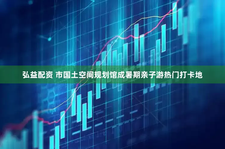 弘益配资 市国土空间规划馆成暑期亲子游热门打卡地