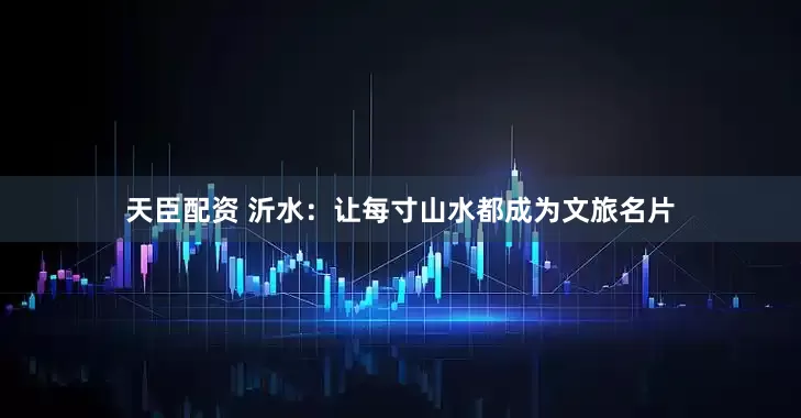 天臣配资 沂水：让每寸山水都成为文旅名片