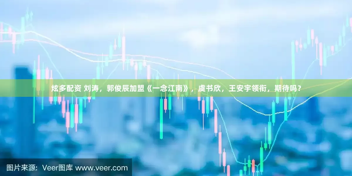 炫多配资 刘涛，郭俊辰加盟《一念江南》，虞书欣，王安宇领衔，期待吗？