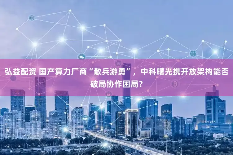 弘益配资 国产算力厂商“散兵游勇”，中科曙光携开放架构能否破局协作困局？