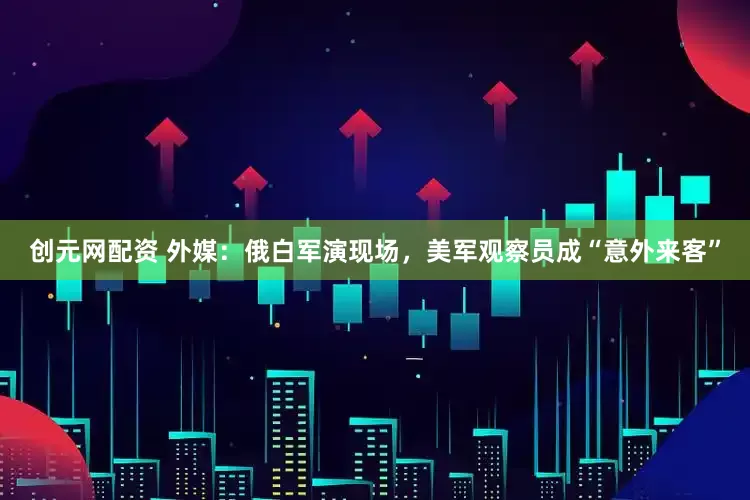 创元网配资 外媒：俄白军演现场，美军观察员成“意外来客”