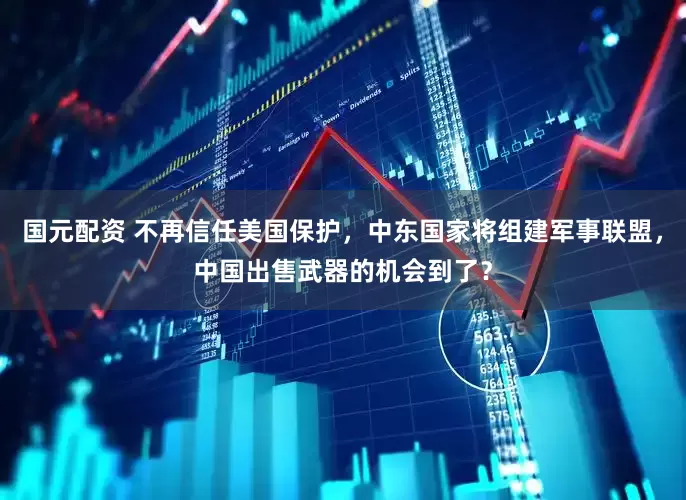 国元配资 不再信任美国保护，中东国家将组建军事联盟，中国出售武器的机会到了？