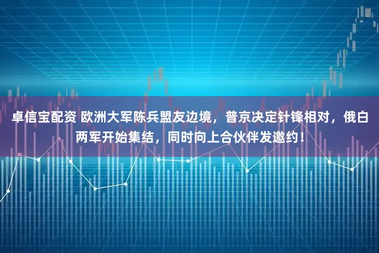 卓信宝配资 欧洲大军陈兵盟友边境，普京决定针锋相对，俄白两军开始集结，同时向上合伙伴发邀约！