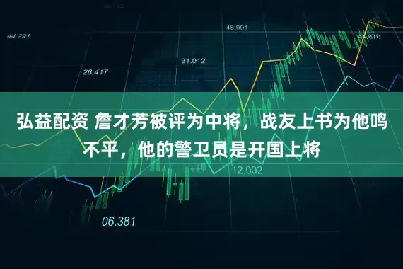 弘益配资 詹才芳被评为中将，战友上书为他鸣不平，他的警卫员是开国上将