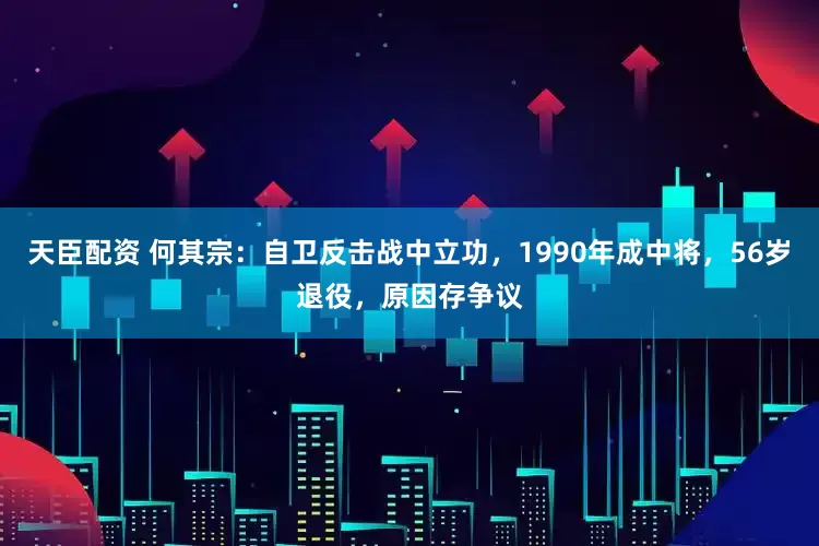 天臣配资 何其宗：自卫反击战中立功，1990年成中将，56岁退役，原因存争议
