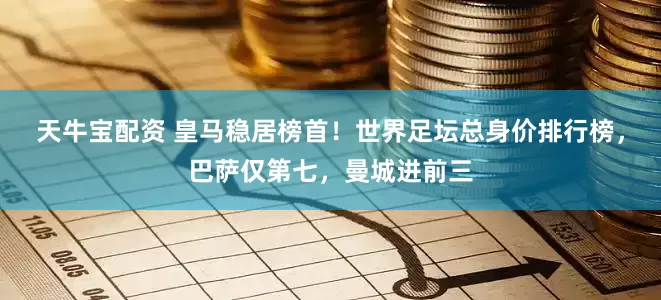天牛宝配资 皇马稳居榜首！世界足坛总身价排行榜，巴萨仅第七，曼城进前三