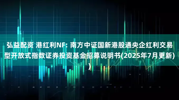 弘益配资 港红利NF: 南方中证国新港股通央企红利交易型开放式指数证券投资基金招募说明书(2025年7月更新)