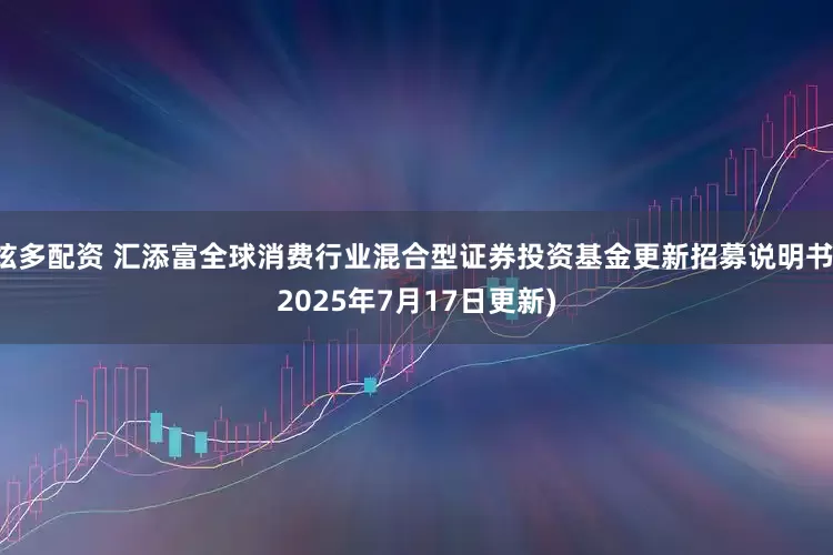 炫多配资 汇添富全球消费行业混合型证券投资基金更新招募说明书(2025年7月17日更新)