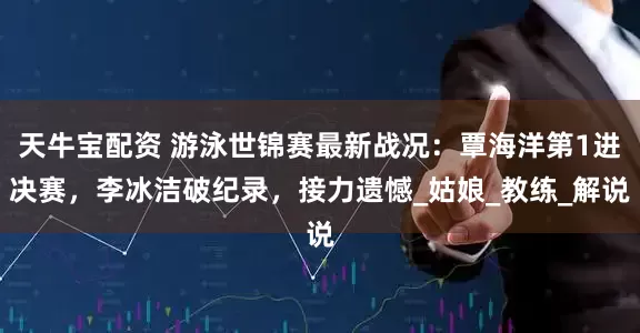 天牛宝配资 游泳世锦赛最新战况：覃海洋第1进决赛，李冰洁破纪录，接力遗憾_姑娘_教练_解说