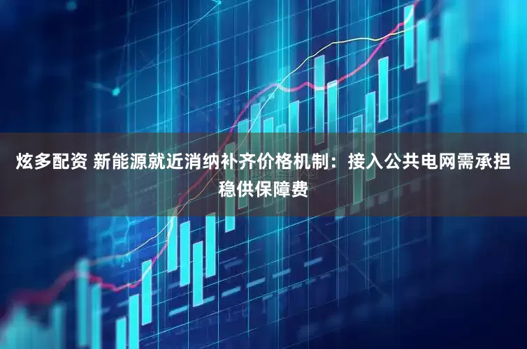 炫多配资 新能源就近消纳补齐价格机制：接入公共电网需承担稳供保障费