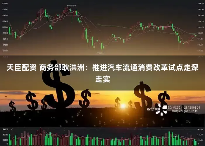 天臣配资 商务部耿洪洲：推进汽车流通消费改革试点走深走实