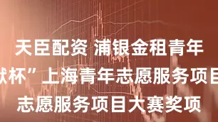 天臣配资 浦银金租青年首摘“奉献杯”上海青年志愿服务项目大赛奖项