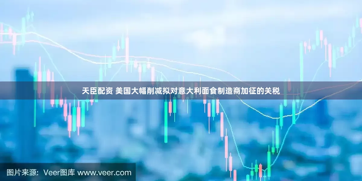 天臣配资 美国大幅削减拟对意大利面食制造商加征的关税