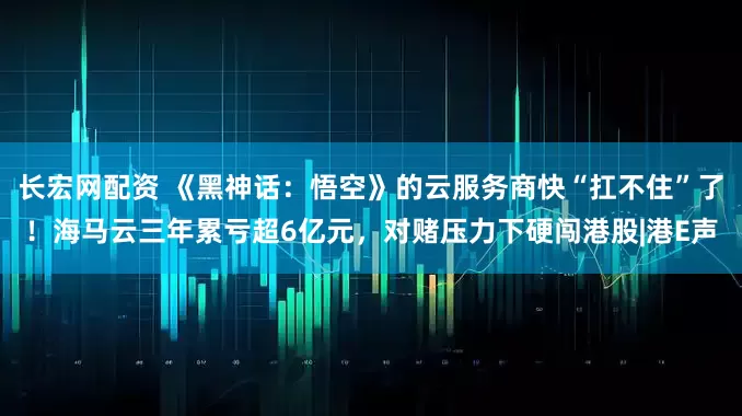 长宏网配资 《黑神话:悟空》的云服务商快“扛不住”了!海马云三年累亏超6亿元,对赌压力下硬闯港股|港E声