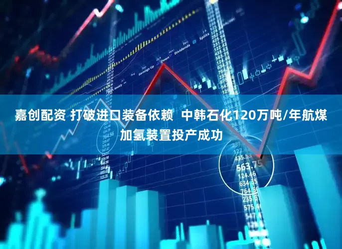 嘉创配资 打破进口装备依赖  中韩石化120万吨/年航煤加氢装置投产成功