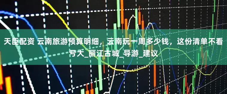 天臣配资 云南旅游预算明细，云南玩一周多少钱，这份清单不看亏大_丽江古城_导游_建议