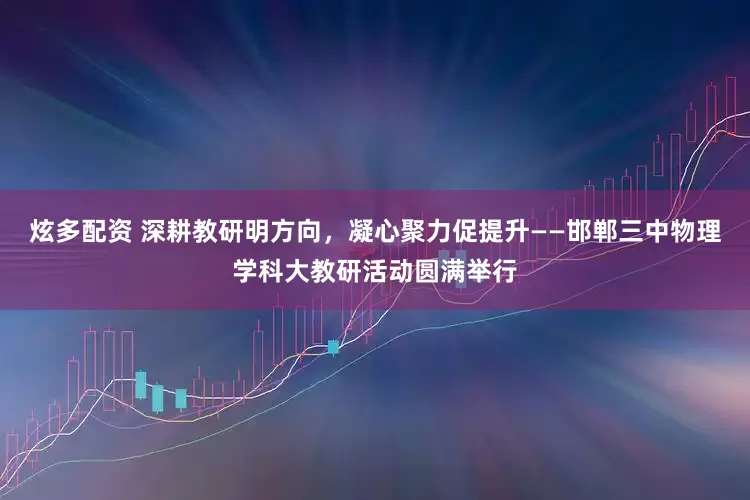 炫多配资 深耕教研明方向，凝心聚力促提升——邯郸三中物理学科大教研活动圆满举行